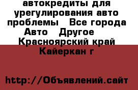 автокредиты для урегулирования авто проблемы - Все города Авто » Другое   . Красноярский край,Кайеркан г.